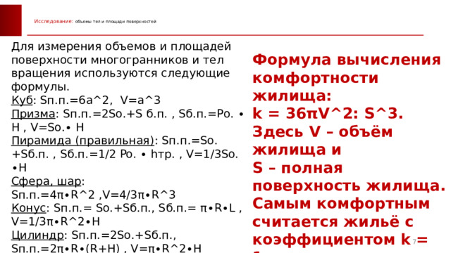  Исследование: объемы тел и площади поверхностей   Для измерения объемов и площадей поверхности многогранников и тел вращения используются следующие формулы. Куб : Sп.п.=6а^2, V=а^3 Призма : Sп.п.=2So.+S б.п. , Sб.п.=Pо. ∙ H , V=So.∙ H Пирамида (правильная) : Sп.п.=So.+Sб.п. , Sб.п.=1/2 Po. ∙ hтр. , V=1/3So. ∙H Сфера, шар : Sп.п.=4π∙R^2 ,V=4/3π∙R^3 Конус : Sп.п.= So.+Sб.п., Sб.п.= π∙R∙L , V=1/3π∙R^2∙H Цилиндр : Sп.п.=2So.+Sб.п., Sп.п.=2π∙R∙(R+H) , V=π∙R^2∙H Комбинированная фигура: Sп.п.= 1/2∙Sсферы + Sо.ц. + Sб.п.ц., V = 1/2∙Vсферы + Vц. Формула вычисления комфортности жилища: k = 36πV^2: S^3. Здесь V – объём жилища и S – полная поверхность жилища. Самым комфортным считается жильё с коэффициентом k = 1. 6 6 