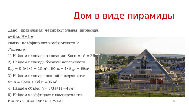 Дом в виде пирамиды Дано: правильная четырехугольная пирамида, а=6 м, H=4 м Найти: коэффициент комфортности k Решение: 1) Найдем площадь основания: Sосн.= а 2 = 36м² 2) Найдем площадь боковой поверхности: S тр . = 0,5∙6∙5 = 15 м 2 , Sб.п.= 4∙ S тр . = 60м² 3) Найдем площадь полной поверхности: Sп.п.= Sосн.+ Sб.п =96 м² 4) Найдем объём: V= 1/3а 2 H =48м³ 5) Найдем коэффициент комфортности. k = 36∙3,14∙48 2 :96 3 ≈ 0,294k 6 