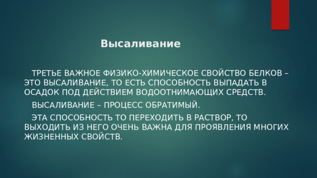 Высаливание  Третье важное физико-химическое свойство белков – это высаливание, то есть способность выпадать в осадок под действием водоотнимающих средств.   Высаливание – процесс обратимый.  Эта способность то переходить в раствор, то выходить из него очень важна для проявления многих жизненных свойств. 