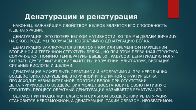 Денатурации и ренатурация  Наконец, важнейшим свойством белков является его способность к денатурации.   Денатурация - это потеря белком нативности. Когда мы делаем яичницу на сковороде, мы получаем необратимую денатурацию белка.  Денатурация заключается в постоянном или временном нарушении вторичной и третичной структуры белка., но при этом первичная структура сохраняется. Помимо температуры(выше 50 градусов) денатурацию могут вызвать другие физические факторы: излучении, ультразвук, вибрация, сильные кислоты и щелочи.  Денатурация может быть обратимой и необратимой. При небольших воздействиях разрушение вторичной и третичной структур белка происходит незначительное. Поэтому белок при отсутствии денатурирующего воздействия может восстановить свою нативную структуру. Процесс обратный денатурации называется ренатурация.  Однако при продолжительном и сильном воздействии ренатурация становится невозможной, а денатурация, таким образом, необратимой. 