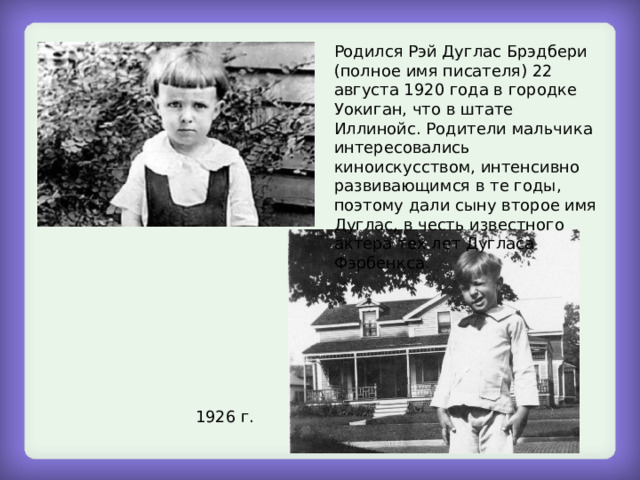 Родился Рэй Дуглас Брэдбери (полное имя писателя) 22 августа 1920 года в городке Уокиган, что в штате Иллинойс. Родители мальчика интересовались киноискусством, интенсивно развивающимся в те годы, поэтому дали сыну второе имя Дуглас, в честь известного актера тех лет Дугласа Фэрбенкса. 1926 г. 