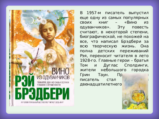 В 1957-м писатель выпустил еще одну из самых популярных своих книг – «Вино из одуванчиков». Эту повесть считают, в некоторой степени, биографической, не похожей на все, что написал Брэдбери за всю творческую жизнь. Она полна детских переживаний Рэя, переносит читателя в лето 1928-го. Главные герои – братья Том и Дуглас Сполдинги, жители небольшого городка Грин Таун. Причем сам писатель стал прототипом двенадцатилетнего Дугласа. 