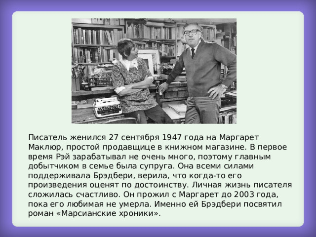 Писатель женился 27 сентября 1947 года на Маргарет Маклюр, простой продавщице в книжном магазине. В первое время Рэй зарабатывал не очень много, поэтому главным добытчиком в семье была супруга. Она всеми силами поддерживала Брэдбери, верила, что когда-то его произведения оценят по достоинству. Личная жизнь писателя сложилась счастливо. Он прожил с Маргарет до 2003 года, пока его любимая не умерла. Именно ей Брэдбери посвятил роман «Марсианские хроники». 