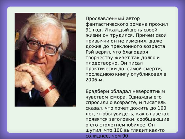 Прославленный автор фантастического романа прожил 91 год. И каждый день своей жизни он трудился. Причем свои привычки он не изменил, даже дожив до преклонного возраста. Рэй верил, что благодаря творчеству живет так долго и плодотворно. Он писал практически до самой смерти, последнюю книгу опубликовал в 2006-м. Брэдбери обладал невероятным чувством юмора. Однажды его спросили о возрасте, и писатель сказал, что хочет дожить до 100 лет, чтобы увидеть, как в газетах появятся заголовки, сообщающие о его столетнем юбилее. Он шутил, что 100 выглядит как-то солиднее, чем 90. 
