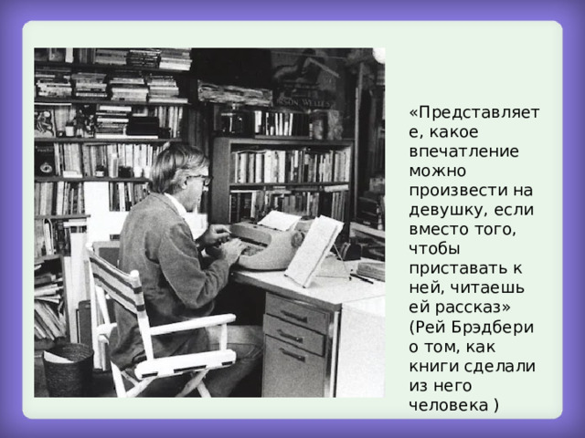  «Представляете, какое впечатление можно произвести на девушку, если вместо того, чтобы приставать к ней, читаешь ей рассказ» (Рей Брэдбери о том, как книги сделали из него человека ) 