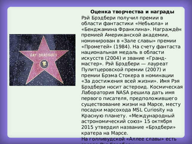 Оценка творчества и награды Рэй Брэдбери получил премии в области фантастики «Небьюла» и «Бенджамина Франклина». Награждён премией Американской академии, номинирован в «Зале славы» премии «Прометей» (1984). На счету фантаста национальная медаль в области искусств (2004) и звание «Гранд-мастер». Рэй Брэдбери — лауреат Пулитцеровской премии (2007) и премии Брэма Стокера в номинации «За достижения всей жизни». Имя Рэя Брэдбери носит астероид. Космическая Лаборатория NASA решила дать имя первого писателя, предположившего существование жизни на Марсе, месту посадки марсохода MSL Curiosity на Красную планету. «Международный астрономический союз» 15 октября 2015 утвердил название «Брэдбери» кратера на Марсе. На голливудской «Аллее славы» есть звезда Рэя Брэдбери. 