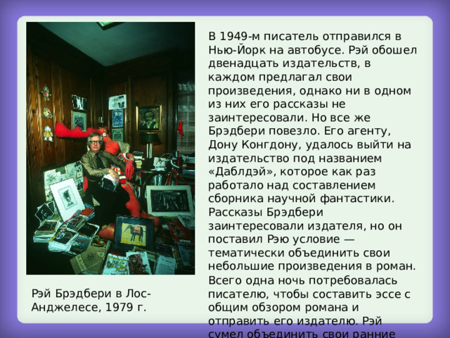 В 1949-м писатель отправился в Нью-Йорк на автобусе. Рэй обошел двенадцать издательств, в каждом предлагал свои произведения, однако ни в одном из них его рассказы не заинтересовали. Но все же Брэдбери повезло. Его агенту, Дону Конгдону, удалось выйти на издательство под названием «Даблдэй», которое как раз работало над составлением сборника научной фантастики. Рассказы Брэдбери заинтересовали издателя, но он поставил Рэю условие — тематически объединить свои небольшие произведения в роман. Всего одна ночь потребовалась писателю, чтобы составить эссе с общим обзором романа и отправить его издателю. Рэй сумел объединить свои ранние рассказы о Марсе в одно произведение и назвал его «Марсианские хроники». Рэй Брэдбери в Лос-Анджелесе, 1979 г. 