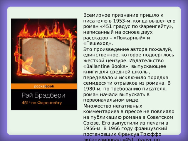 Всемирное признание пришло к писателю в 1953-м, когда вышел его роман «451 градус по Фаренгейту», написанный на основе двух рассказов – «Пожарный» и «Пешеход». Это произведение автора пожалуй, единственное, которое подверглось жесткой цензуре. Издательство «Ballantine Books», выпускающее книги для средней школы, переделало и исключило порядка семидесяти отрывков из романа. В 1980-м, по требованию писателя, роман начали выпускать в первоначальном виде. Множество негативных комментариев в прессе не повлияло на публикацию романа в Советском Союзе. Его выпустили из печати в 1956-м. В 1966 году французский постановщик Франсуа Трюффо экранизировал «451 градус по Фаренгейту», в 1984-м по мотивам этого романа создали телепостановку «Знак Саламандры». 