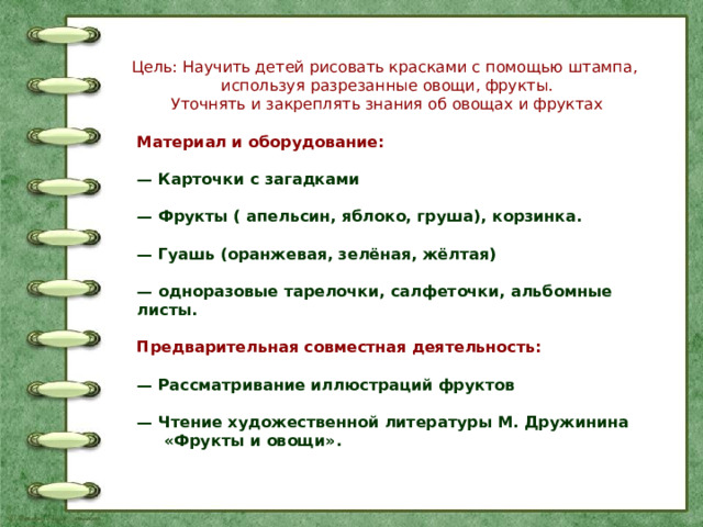 Цель: Научить детей рисовать красками с помощью штампа, используя разрезанные овощи, фрукты. Уточнять и закреплять знания об овощах и фруктах Материал и оборудование:  — Карточки с загадками  — Фрукты ( апельсин, яблоко, груша), корзинка.  — Гуашь (оранжевая, зелёная, жёлтая)  — одноразовые тарелочки, салфеточки, альбомные листы.  Предварительная совместная деятельность:  — Рассматривание иллюстраций фруктов  — Чтение художественной литературы М. Дружинина  «Фрукты и овощи». 