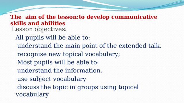 The  aim of the lesson: to develop communicative skills and abilities  Lesson objectives:   All pupils will be able to: understand the main point of the extended talk. recognise new topical vocabulary; Most pupils will be able to: understand the information. use subject vocabulary discuss the topic in groups using topical vocabulary 
