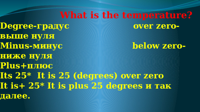  What is the temperature?  Degree-градус                      over zero-выше нуля  Minus-минус                        below zero- ниже нуля  Plus+плюс  Its 25*  It is 25 (degrees) over zero  It is+ 25* It is plus 25 degrees и так далее.   