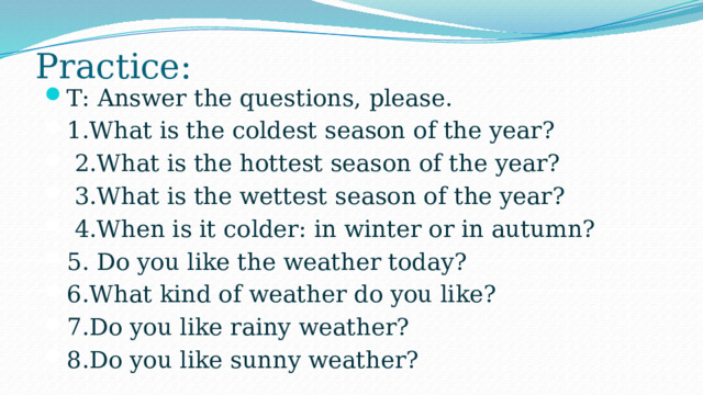 Practice: T: Answer the questions, please. 1.What is the coldest season of the year?   2.What is the hottest season of the year?   3.What is the wettest season of the year?   4.When is it colder: in winter or in autumn? 5. Do you like the weather today?  6.What kind of weather do you like? 7.Do you like rainy weather? 8.Do you like sunny weather? 