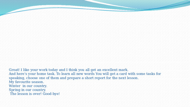           Great! I like your work today and I think you all get an excellent mark.  And here’s your home task. To learn all new words You will get a card with some tasks for speaking, choose one of them and prepare a short report for the next lesson.  My favourite season.  Winter  in our country.  Spring in our country.  The lesson is over! Good-bye!    