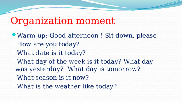 Organization moment Warm up:-Good afternoon ! Sit down, please! How are you today?  What date is it today? What day of the week is it today? What day was yesterday? What day is tomorrow?  What season is it now?  What is the weather like today? 