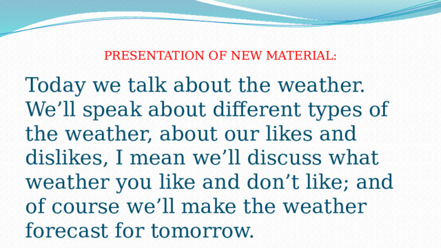  PRESENTATION OF NEW MATERIAL:   Today we talk about the weather. We’ll speak about different types of the weather, about our likes and dislikes, I mean we’ll discuss what weather you like and don’t like; and of course we’ll make the weather forecast for tomorrow. 