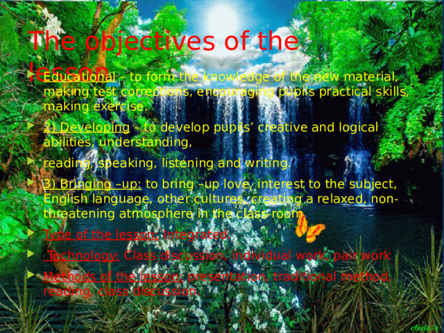 The objectives of the lesson Educational  – to form the knowledge of the new material, making test corrections, encouraging pupils practical skills, making exercise. 2) Developing  – to develop pupils’ creative and logical abilities, understanding, reading, speaking, listening and writing. 3) Bringing –up:  to bring –up love, interest to the subject, English language, other cultures, creating a relaxed, non-threatening atmosphere in the class-room . Type of the lesson:  Integrated.  Technology:  Class discussion, individual work, pair work Methods of the lesson:  presentation, traditional method, reading, class discussion. 
