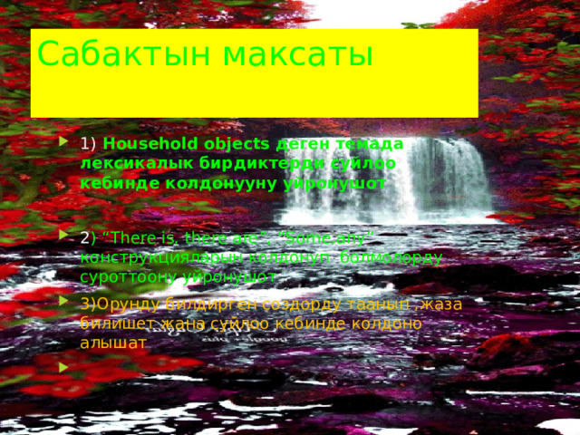 Cабактын максаты 1)  Household objects деген темада лексикалык бирдиктерди суйлоо кебинде колдонууну уйронушот  2 ) “There is, there are”, “Some,any” конструкцияларын колдонуп болмолорду суроттоону уйронушот 3)Орунду билдирген создорду таанып ,жаза билишет жана суйлоо кебинде колдоно алышат 