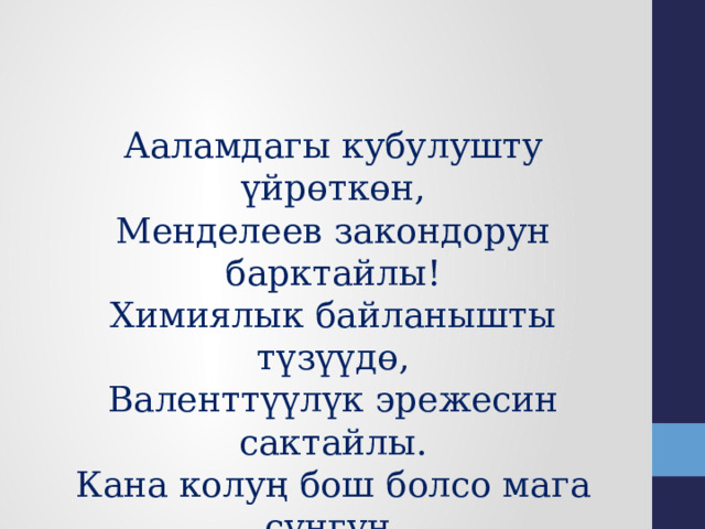 Ааламдагы кубулушту үйрөткөн, Менделеев закондорун барктайлы! Химиялык байланышты түзүүдө, Валенттүүлүк эрежесин сактайлы. Кана колуң бош болсо мага сунгун, Достошууга берген антты сатпайлы! 