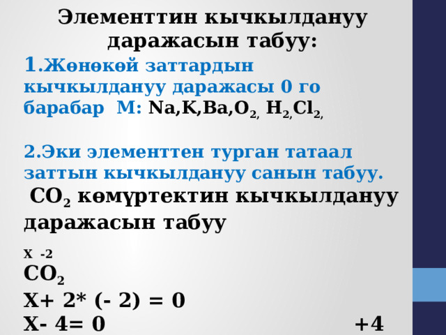 Элементтин кычкылдануу даражасын табуу: 1 .Жөнөкөй заттардын кычкылдануу даражасы 0 го барабар М: Na,K,Ba,О 2, H 2, Cl 2,   2.Эки элементтен турган татаал заттын кычкылдануу санын табуу.   СО 2 көмүртектин кычкылдануу даражасын табуу Х -2 СО 2  Х+ 2* (- 2) = 0 Х- 4= 0 +4 -2 Х= + 4 СО 2 