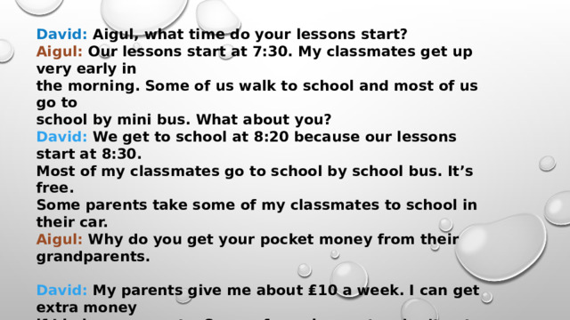 David: Aigul, what time do your lessons start? Aigul: Our lessons start at 7:30. My classmates get up very early in the morning. Some of us walk to school and most of us go to school by mini bus. What about you? David: We get to school at 8:20 because our lessons start at 8:30. Most of my classmates go to school by school bus. It’s free. Some parents take some of my classmates to school in their car. Aigul: Why do you get your pocket money from their grandparents.  David: My parents give me about ₤10 a week. I can get extra money if I help my parents. Some of my classmates don’t get pocket money, or some don’t get it for doing the housework. Aigul: My classmates always help their parents. We don’t get money for helping them. They give us money because we need it. We spend it on our mobile phones, the cinema and parks. How do you spend your free time? David: I listen to music and watch TV a lot. I love computers.  