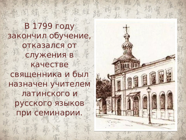В 1799 году закончил обучение, отказался от служения в качестве священника и был назначен учителем латинского и русского языков при семинарии.   