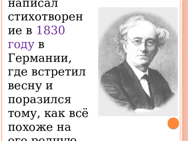 Тютчев написал стихотворение в 1830 году в Германии, где встретил весну и поразился тому, как всё похоже на его родную Россию. 