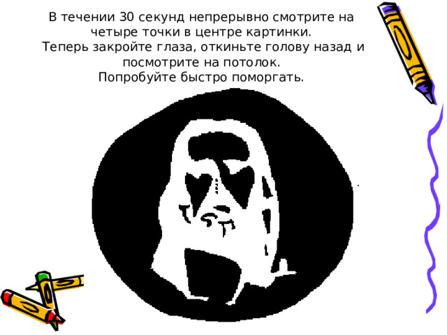 В течении 30 секунд непрерывно смотрите на четыре точки в центре картинки.  Теперь закройте глаза, откиньте голову назад и посмотрите на потолок.  Попробуйте быстро поморгать. 