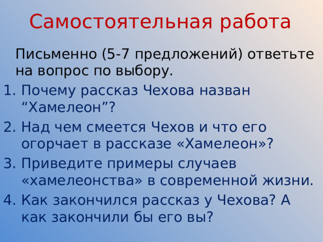 Самостоятельная работа  Письменно (5-7 предложений) ответьте на вопрос по выбору. Почему рассказ Чехова назван “Хамелеон”? Над чем смеется Чехов и что его огорчает в рассказе «Хамелеон»? Приведите примеры случаев «хамелеонства» в современной жизни. Как закончился рассказ у Чехова? А как закончили бы его вы? 