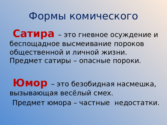 Формы комического  Сатира – это гневное осуждение и беспощадное высмеивание пороков общественной и личной жизни. Предмет сатиры – опасные пороки.    Юмор – это безобидная насмешка, вызывающая весёлый смех.  Предмет юмора – частные недостатки. 
