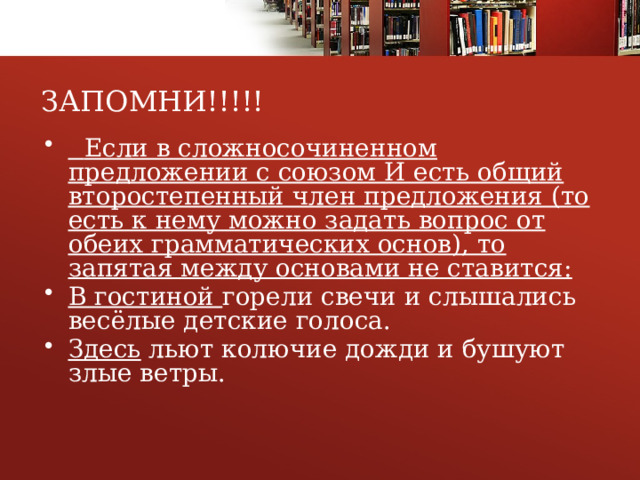 ЗАПОМНИ!!!!!  Если в сложносочиненном предложении с союзом И есть общий второстепенный член предложения (то есть к нему можно задать вопрос от обеих грамматических основ), то запятая между основами не ставится: В гостиной горели свечи и слышались весёлые детские голоса. Здесь льют колючие дожди и бушуют злые ветры. 1 