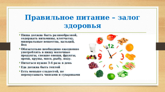 Правильное питание – залог здоровья Пища должна быть разнообразной, содержать витамины, клетчатку, минеральные вещества, кальций, йод Обязательно необходимо ежедневно употреблять в пищу молочные продукты, свежие овощи, фрукты, орехи, крупы, мясо, рыбу, воду. Питаться нужно 3-4 раза в день Еда должна быть теплой Есть меньше сладостей, не перекусывать чипсами и сухариками 