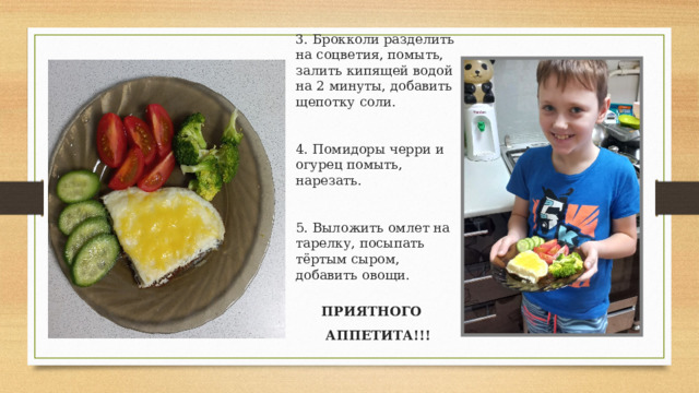 3. Брокколи разделить на соцветия, помыть, залить кипящей водой на 2 минуты, добавить щепотку соли.    4. Помидоры черри и огурец помыть, нарезать.    5. Выложить омлет на тарелку, посыпать тёртым сыром, добавить овощи. ПРИЯТНОГО АППЕТИТА!!! 