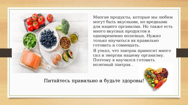 Многие продукты, которые мы любим могут быть вкусными, но вредными для нашего организма. Но также есть много вкусных продуктов и одновременно полезных. Нужно только научиться их правильно готовить и совмещать. Я узнал, что завтрак приносит много сил и энергии нашему организму. Поэтому я научился готовить полезный завтрак . Питайтесь правильно и будьте здоровы! 