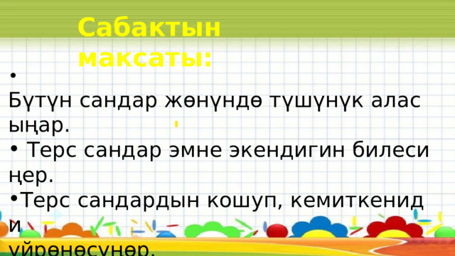 Сабактын максаты:  Бүтүн сандар жөнүндө түшүнүк аласыңар.​   Терс сандар эмне экендигин билесиңер.​ Терс сандардын кошуп, кемиткениди  үйрөнөсүңөр.​ 