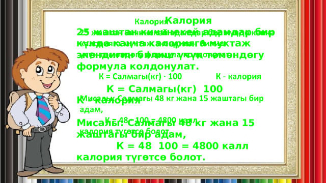    Калория   25 жаштан кичинекей адамдар бир күндө канча калорияга муктаж экендигин билиш үчүн төмөндөгу формула колдонулат.                 К = Салмагы(кг) 100                К - калория  Мисалы: Салмагы 48 кг жана 15 жаштагы бир адам,             К = 48 100 = 4800 калл  калория түгөтсө болот. 