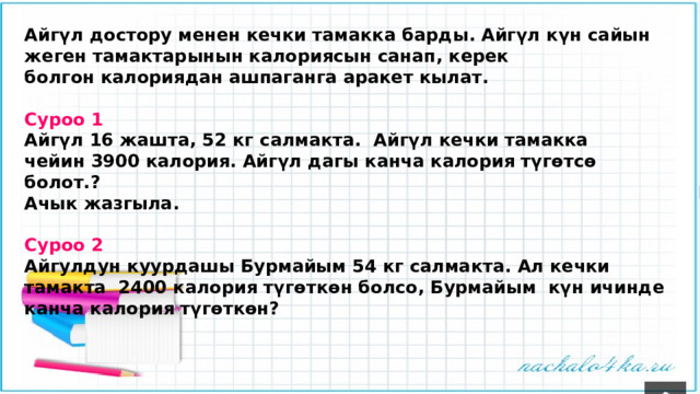 Айгүл достору менен кечки тамакка барды. Айгүл күн сайын жеген тамактарынын калориясын санап, керек болгон калориядан ашпаганга аракет кылат.  Суроо 1 Айгүл 16 жашта, 52 кг салмакта. Айгүл кечки тамакка чейин 3900 калория. Айгүл дагы канча калория түгөтсө болот.? Ачык жазгыла.  Суроо 2 Айгулдун куурдашы Бурмайым 54 кг салмакта. Ал кечки тамакта 2400 калория түгөткөн болсо, Бурмайым күн ичинде канча калория түгөткөн? 