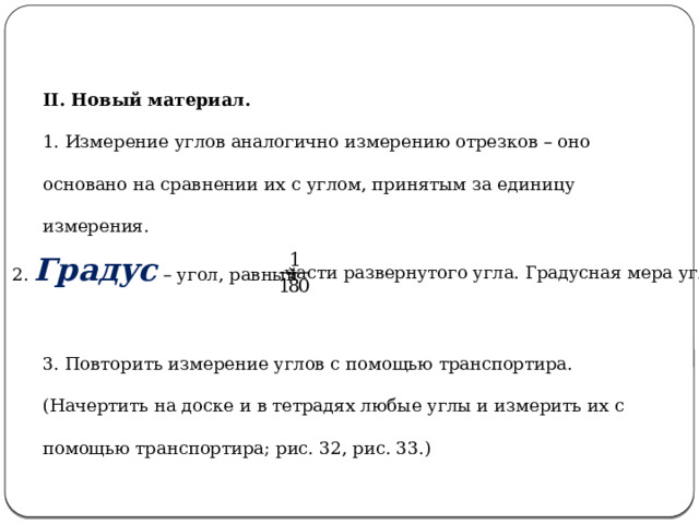 II. Новый материал. 1. Измерение углов аналогично измерению отрезков – оно основано на сравнении их с углом, принятым за единицу измерения. 2. Градус – угол, равный части развернутого угла. Градусная мера угла. 3. Повторить измерение углов с помощью транспортира. (Начертить на доске и в тетрадях любые углы и измерить их с помощью транспортира; рис. 32, рис. 33.) 