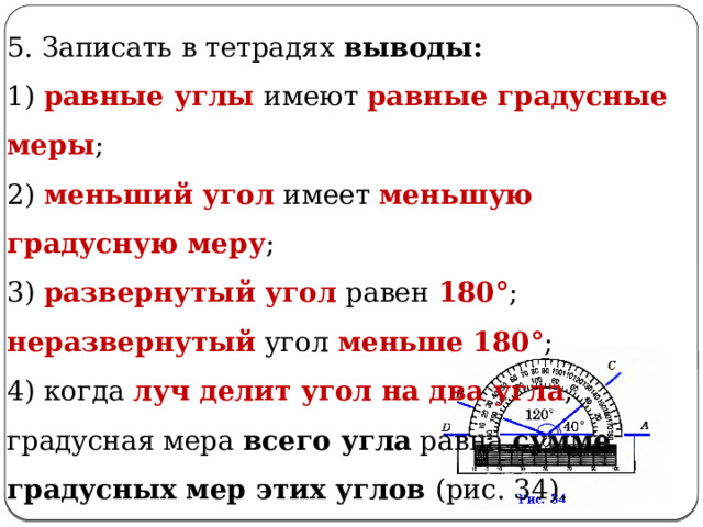 5. Записать в тетрадях выводы: 1) равные углы имеют равные градусные меры ; 2) меньший угол имеет меньшую градусную меру ; 3) развернутый угол равен 180° ; неразвернутый угол меньше 180° ; 4) когда луч делит угол на два угла , градусная мера всего угла равна сумме градусных мер этих углов (рис. 34). 