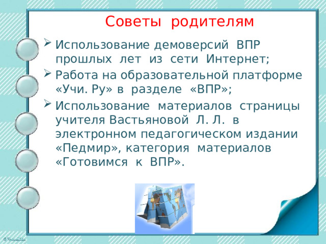 Советы родителям Использование демоверсий ВПР прошлых лет из сети Интернет; Работа на образовательной платформе «Учи. Ру» в разделе «ВПР»; Использование материалов страницы учителя Вастьяновой Л. Л. в электронном педагогическом издании «Педмир», категория материалов «Готовимся к ВПР». 