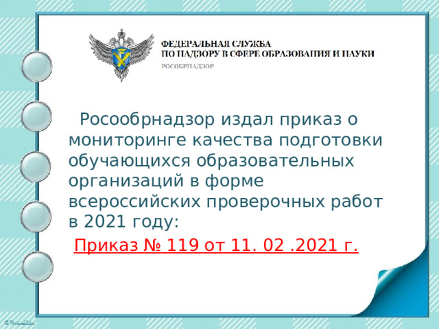  Росообрнадзор издал приказ о мониторинге качества подготовки обучающихся образовательных организаций в форме всероссийских проверочных работ в 2021 году:  Приказ № 119 от 11. 02 .2021 г. 