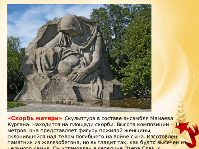 «Скорбь матери» Скульптура в составе ансамбля Мамаева Кургана. Находится на площади скорби. Высота композиции – 11 метров, она представляет фигуру пожилой женщины, склонившейся над телом погибшего на войне сына. Изготовлен памятник из железобетона, но выглядит так, как будто высечен из цельного камня. Он установлен в середине Озера Слез, к скульптуре ведет дорожка из камней в воде. 