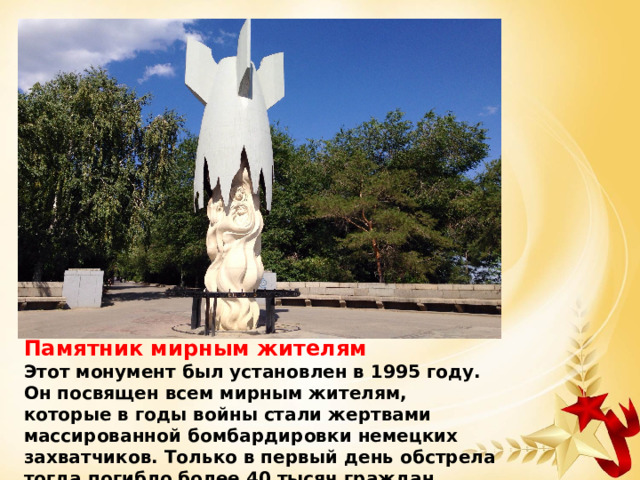 Памятник мирным жителям Этот монумент был установлен в 1995 году. Он посвящен всем мирным жителям, которые в годы войны стали жертвами массированной бомбардировки немецких захватчиков. Только в первый день обстрела тогда погибло более 40 тысяч граждан. 