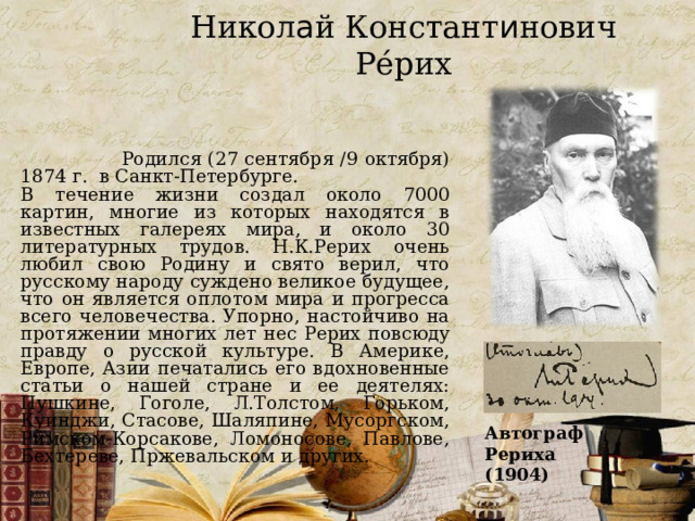 Никол а й Констант и нович Ре́рих  Родился (27 сентября /9 октября) 1874 г. в Санкт-Петербурге. В течение жизни создал около 7000 картин, многие из которых находятся в известных галереях мира, и около 30 литературных трудов. Н.К.Рерих очень любил свою Родину и свято верил, что русскому народу суждено великое будущее, что он является оплотом мира и прогресса всего человечества. Упорно, настойчиво на протяжении многих лет нес Рерих повсюду правду о русской культуре. В Америке, Европе, Азии печатались его вдохновенные статьи о нашей стране и ее деятелях: Пушкине, Гоголе, Л.Толстом, Горьком, Куинджи, Стасове, Шаляпине, Мусоргском, Римском-Корсакове, Ломоносове, Павлове, Бехтереве, Пржевальском и других. Автограф Рериха (1904) 