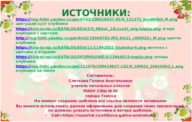 Источники: https:// img-fotki.yandex.ru/get/6743/200418627.85/0_121272_bccd60bb_M.png цветущий куст клубники https:// kira-scrap.ru/KATALOG/EDA/2/0_98da1_10c1ca1f_orig-kopija.png ягода клубники с цветком http:// img-fotki.yandex.ru/get/6432/16969765.ff/0_6fc11_c06f932c_M.png цветок клубники https:// kira-scrap.ru/KATALOG/EDA/11/11092022_klubnika-6.png веточка с цветами и ягодами https:// kira-scrap.ru/KATALOG/OFORMLENIE/4/13944013-kopija.png гроздь клубники https:// img-fotki.yandex.ru/get/112678/200418627.162/0_16f62d_204165b3_L.png клубника на ленте Составитель: Слиткова Галина Анатольевна учитель начальных классов МАОУ СОШ №35 города Томска На момент создания шаблона все ссылки являются активными Вы можете использовать данное оформление для создания своих презентаций, но должны указать источники и автора шаблона. Сайт:https://nsportal.ru/slitkova-galina-anatolevna    