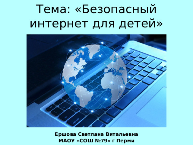 Тема: «Безопасный интернет для детей» Ершова Светлана Витальевна МАОУ «СОШ №79» г Перми 