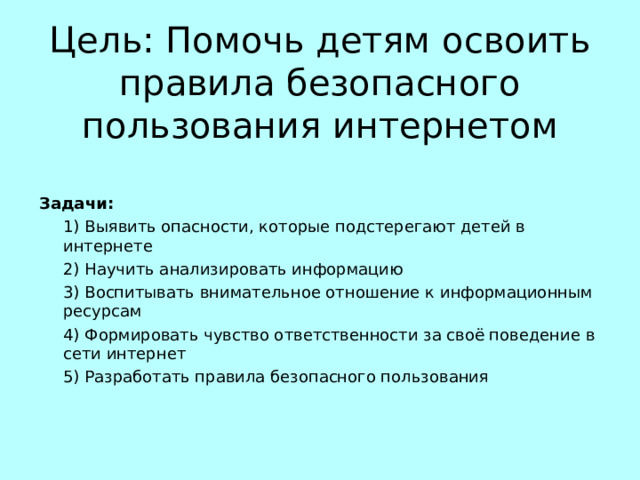  Цель: Помочь детям освоить правила безопасного пользования интернетом Задачи:  1) Выявить опасности, которые подстерегают детей в интернете  2) Научить анализировать информацию  3) Воспитывать внимательное отношение к информационным ресурсам  4) Формировать чувство ответственности за своё поведение в сети интернет  5) Разработать правила безопасного пользования 