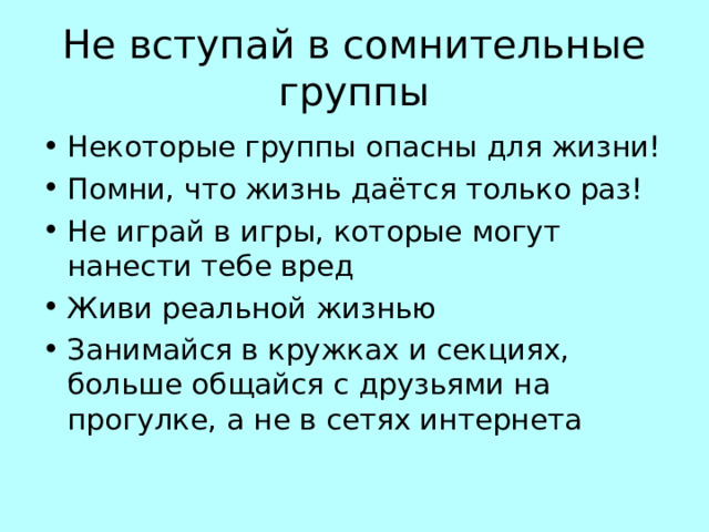 Не вступай в сомнительные группы Некоторые группы опасны для жизни! Помни, что жизнь даётся только раз! Не играй в игры, которые могут нанести тебе вред Живи реальной жизнью Занимайся в кружках и секциях, больше общайся с друзьями на прогулке, а не в сетях интернета 