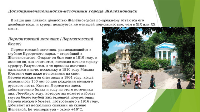 Достопримечательности-источники города Железноводск   В наши дни главной ценностью Железноводска по-прежнему остаются его целебные воды, и курорт пользуется не меньшей популярностью, чем в XIX или XX веках. Лермонтовский источник (Лермонтовский бювет)  Лермонтовский источник, размещающийся в глубине Курортного парка, – старейший в Железноводске. Открыт он был еще в 1810 году, и именно он, как считается, положил начало городу-курорту. Разумеется, в те времена источник назывался иначе, поскольку в 1810 году Михаил Юрьевич еще даже не появился на свет. Лермонтовским он стал лишь в 1964 году, когда исполнилось 150 лет со дня рождения великого русского поэта. Кстати, Лермонтов здесь действительно бывал и воду из этого источника пил. Лечебную воду, которую вы можете набрать внутри бело-голубой застекленной полуротонды Лермонтовского бювета, построенного в 1916 году, добывают из нескольких скважин на склоне Железной. Ее температура – около +40°C.   