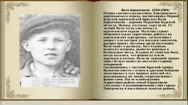  Валя Баранчиков 1930-2001г  Родина связного-разведчика Дмитровского партизанского отряда, воспитанника Первой Курской партизанской бригады Вали Баранчикова – деревня Муравчик Курской области. Немцы, отступая, сожгли её. 11-летний Валя тогда уже воевал в партизанском отряде. Мальчик строил оборонительные укрепления, работал на партизанских аэродромах, заготавливал хворост для костров для посадки самолетов, распространял листовки среди населения.  Валя ходил в разведку, был ездовым, подносил патроны, выносил раненых в безопасные места. В одном из тяжёлых боев, когда казалось, что фашисты взяли партизан в кольцо, Валя по знакомой тропке через болото вывел из-под огня старших товарищей.  Соединившись с частями Красной Армии, Валентин вместе с отцом и другими бойцами эвакуировал в тыл мирных жителей сёл, находившихся на линии сопротивления с фашистами. После освобождения территории района юный Баранчиков участвовал в разминировании улиц города Дмитровска и населённых пунктов района. 