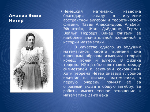 Амалия Эмми Нетер Немецкий матемаик, известна благодаря вкладу в изучение абстрактной алгебры и теоретической физики. Павел Александров, Альберт Эйнштейн, Жан Дьёдонне, Герман Вейльи Норберт Винер считали её наиболее значительной женщиной в истории математики.  В качестве одного из ведущих математиков своего времени она коренным образом изменила теорию колец, полей и алгебр. В физике теорема Нётер объясняет связь между симметрией и законами сохранения. Хотя теорема Нётер оказала глубокое влияние на физику, математики, в первую очередь, помнят её за огромный вклад в общую алгебру. Ее работы имеют тесное отношение к математике 21-го века  